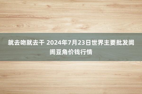 就去吻就去干 2024年7月23日世界主要批发阛阓豆角价钱行情