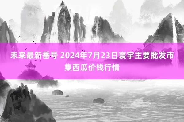 未来最新番号 2024年7月23日寰宇主要批发市集西瓜价钱行情