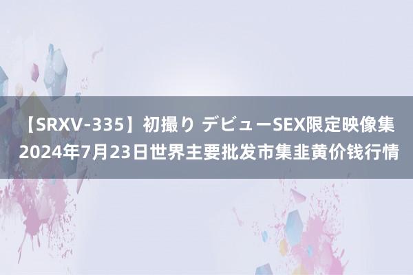 【SRXV-335】初撮り デビューSEX限定映像集 2024年7月23日世界主要批发市集韭黄价钱行情