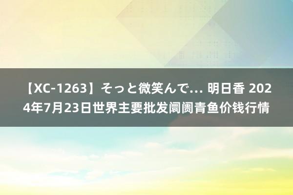 【XC-1263】そっと微笑んで… 明日香 2024年7月23日世界主要批发阛阓青鱼价钱行情