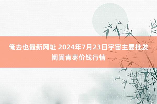 俺去也最新网址 2024年7月23日宇宙主要批发阛阓青枣价钱行情