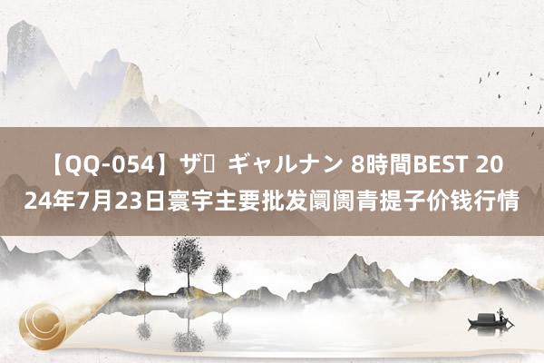 【QQ-054】ザ・ギャルナン 8時間BEST 2024年7月23日寰宇主要批发阛阓青提子价钱行情