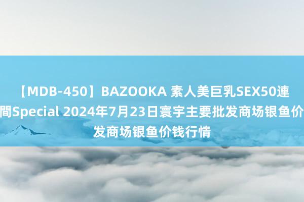 【MDB-450】BAZOOKA 素人美巨乳SEX50連発 8時間Special 2024年7月23日寰宇主要批发商场银鱼价钱行情