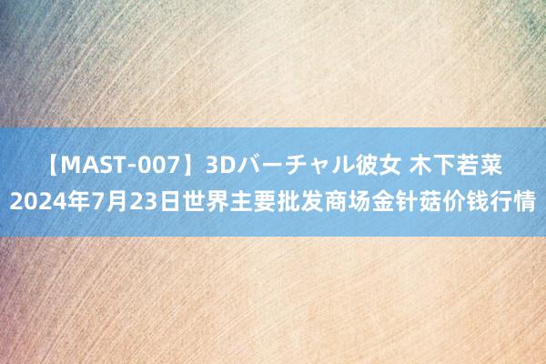 【MAST-007】3Dバーチャル彼女 木下若菜 2024年7月23日世界主要批发商场金针菇价钱行情