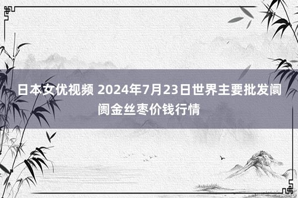 日本女优视频 2024年7月23日世界主要批发阛阓金丝枣价钱行情