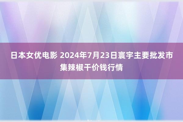 日本女优电影 2024年7月23日寰宇主要批发市集辣椒干价钱行情