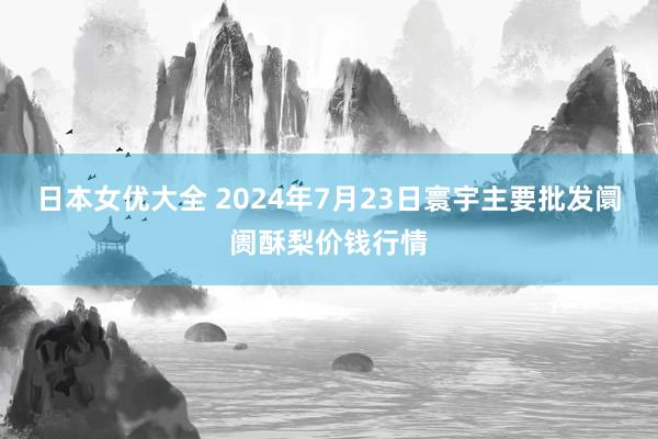 日本女优大全 2024年7月23日寰宇主要批发阛阓酥梨价钱行情