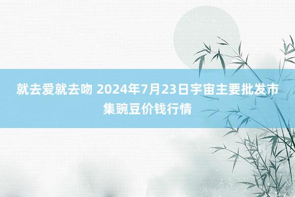 就去爱就去吻 2024年7月23日宇宙主要批发市集豌豆价钱行情