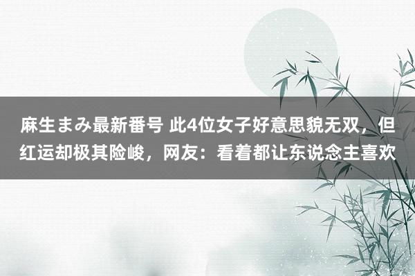 麻生まみ最新番号 此4位女子好意思貌无双，但红运却极其险峻，网友：看着都让东说念主喜欢