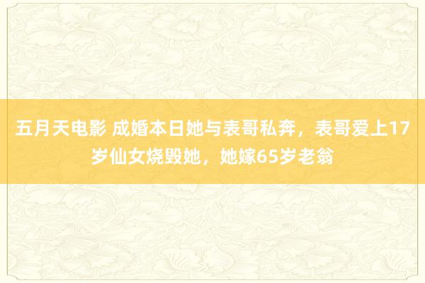 五月天电影 成婚本日她与表哥私奔，表哥爱上17岁仙女烧毁她，她嫁65岁老翁