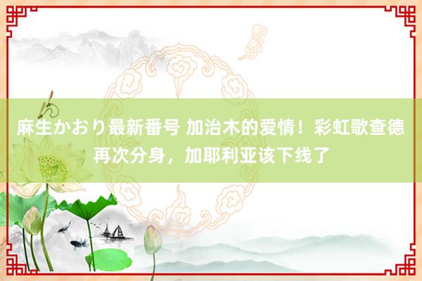 麻生かおり最新番号 加治木的爱情！彩虹歌查德再次分身，加耶利亚该下线了