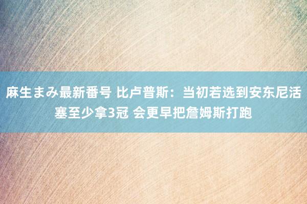 麻生まみ最新番号 比卢普斯：当初若选到安东尼活塞至少拿3冠 会更早把詹姆斯打跑