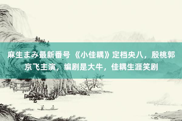 麻生まみ最新番号 《小佳耦》定档央八，殷桃郭京飞主演，编剧是大牛，佳耦生涯笑剧