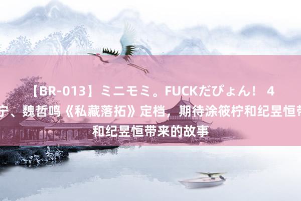 【BR-013】ミニモミ。FUCKだぴょん！ 4ばん 张佳宁、魏哲鸣《私藏落拓》定档，期待涂筱柠和纪昱恒带来的故事