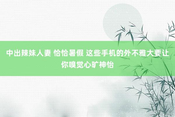 中出辣妹人妻 恰恰暑假 这些手机的外不雅大要让你嗅觉心旷神怡