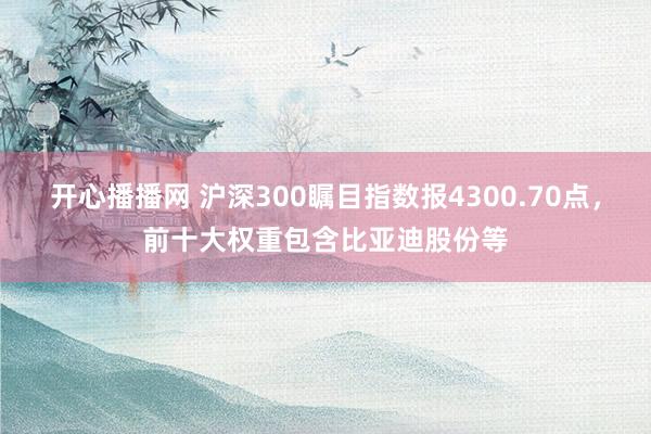 开心播播网 沪深300瞩目指数报4300.70点，前十大权重包含比亚迪股份等