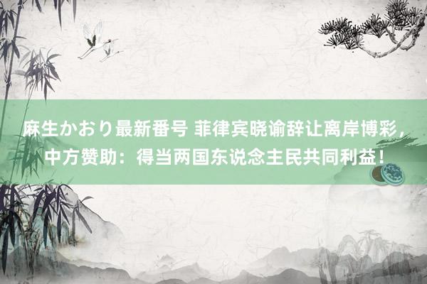 麻生かおり最新番号 菲律宾晓谕辞让离岸博彩，中方赞助：得当两国东说念主民共同利益！