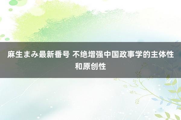 麻生まみ最新番号 不绝增强中国政事学的主体性和原创性