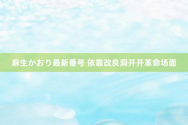 麻生かおり最新番号 依靠改良洞开开革命场面