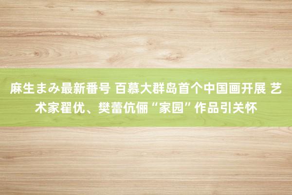 麻生まみ最新番号 百慕大群岛首个中国画开展 艺术家翟优、樊蕾伉俪“家园”作品引关怀