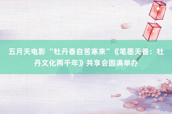 五月天电影 “牡丹香自苦寒来”《笔墨天香：牡丹文化两千年》共享会圆满举办