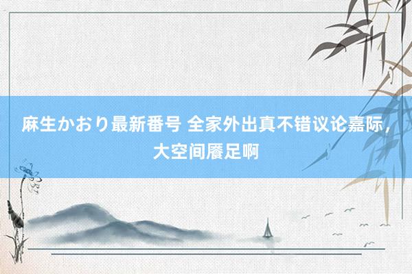 麻生かおり最新番号 全家外出真不错议论嘉际，大空间餍足啊