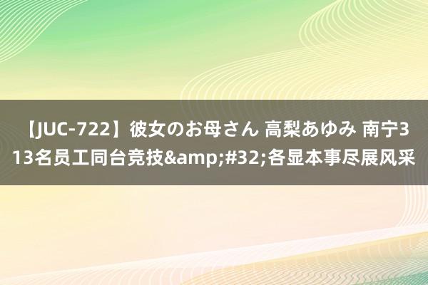 【JUC-722】彼女のお母さん 高梨あゆみ 南宁313名员工同台竞技&#32;各显本事尽展风采