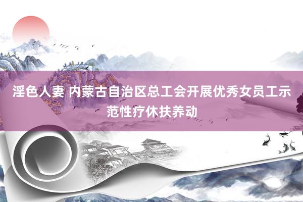 淫色人妻 内蒙古自治区总工会开展优秀女员工示范性疗休扶养动