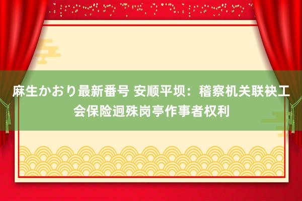 麻生かおり最新番号 安顺平坝：稽察机关联袂工会保险迥殊岗亭作事者权利