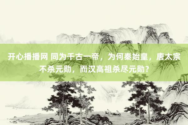 开心播播网 同为千古一帝，为何秦始皇，唐太宗不杀元勋，而汉高祖杀尽元勋？