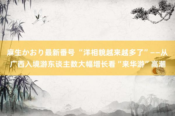 麻生かおり最新番号 “洋相貌越来越多了”——从广西入境游东谈主数大幅增长看“来华游”高潮