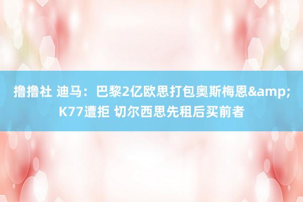 撸撸社 迪马：巴黎2亿欧思打包奥斯梅恩&K77遭拒 切尔西思先租后买前者