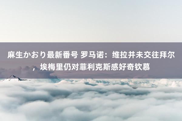 麻生かおり最新番号 罗马诺：维拉并未交往拜尔，埃梅里仍对菲利克斯感好奇钦慕