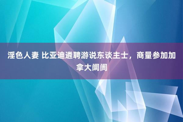 淫色人妻 比亚迪遴聘游说东谈主士，商量参加加拿大阛阓