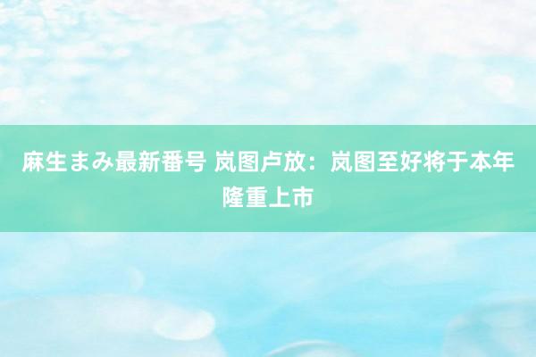 麻生まみ最新番号 岚图卢放：岚图至好将于本年隆重上市