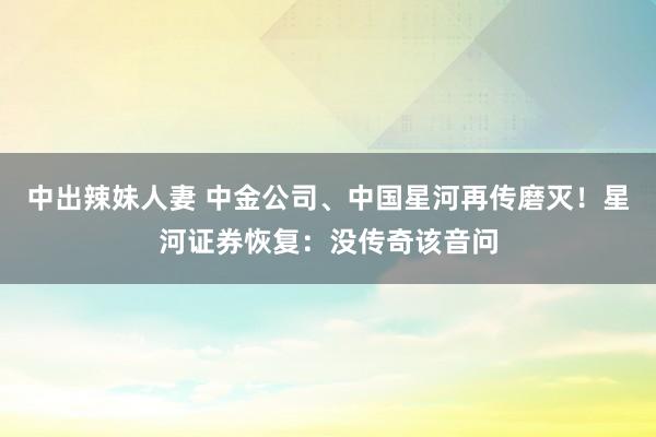 中出辣妹人妻 中金公司、中国星河再传磨灭！星河证券恢复：没传奇该音问