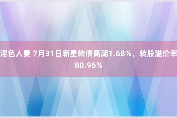 淫色人妻 7月31日新星转债高潮1.68%，转股溢价率80.96%