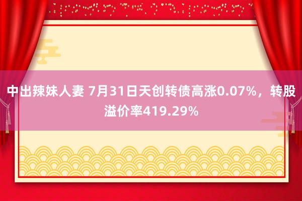 中出辣妹人妻 7月31日天创转债高涨0.07%，转股溢价率419.29%