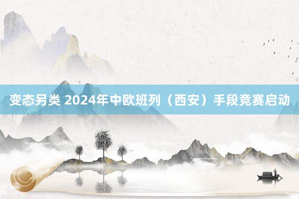 变态另类 2024年中欧班列（西安）手段竞赛启动