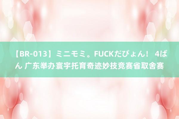 【BR-013】ミニモミ。FUCKだぴょん！ 4ばん 广东举办寰宇托育奇迹妙技竞赛省取舍赛