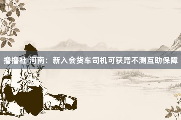 撸撸社 河南：新入会货车司机可获赠不测互助保障