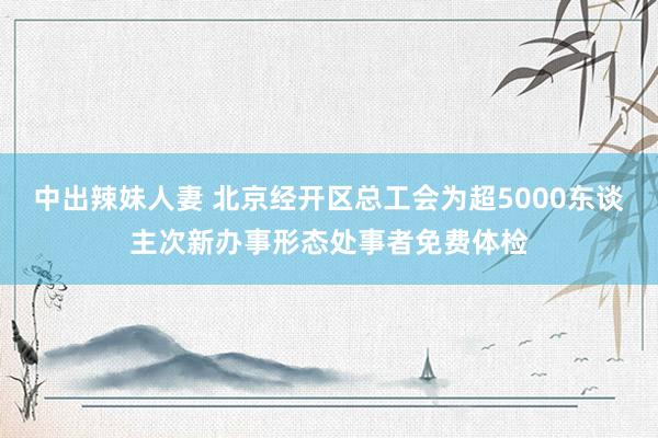 中出辣妹人妻 北京经开区总工会为超5000东谈主次新办事形态处事者免费体检