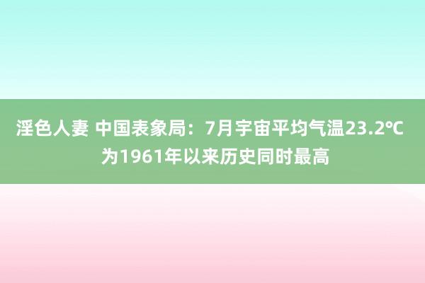 淫色人妻 中国表象局：7月宇宙平均气温23.2℃  为1961年以来历史同时最高