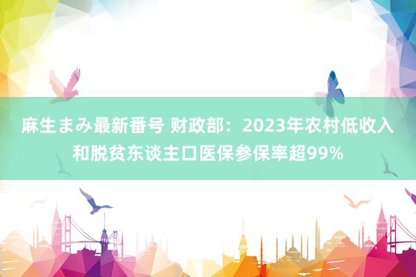 麻生まみ最新番号 财政部：2023年农村低收入和脱贫东谈主口医保参保率超99%