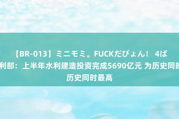 【BR-013】ミニモミ。FUCKだぴょん！ 4ばん 水利部：上半年水利建造投资完成5690亿元 为历史同时最高