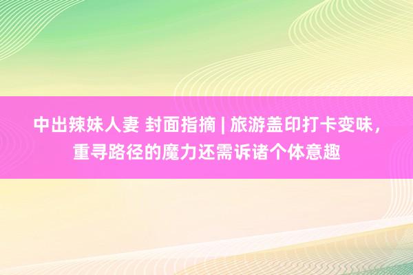 中出辣妹人妻 封面指摘 | 旅游盖印打卡变味，重寻路径的魔力还需诉诸个体意趣