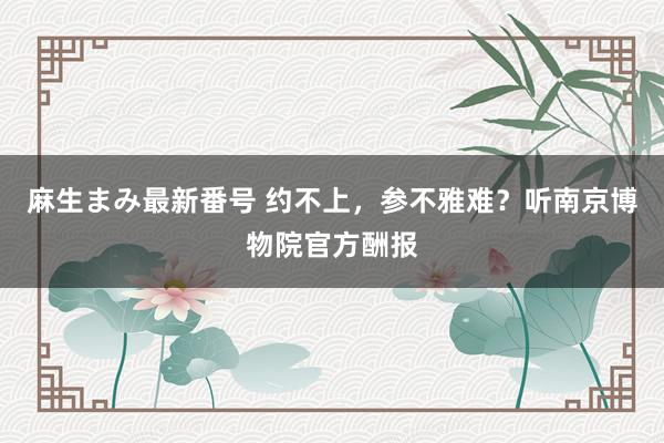 麻生まみ最新番号 约不上，参不雅难？听南京博物院官方酬报