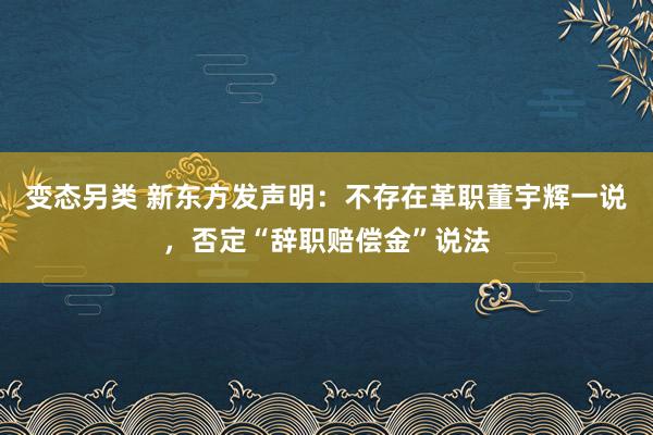 变态另类 新东方发声明：不存在革职董宇辉一说，否定“辞职赔偿金”说法