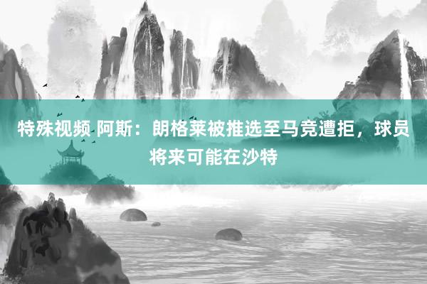 特殊视频 阿斯：朗格莱被推选至马竞遭拒，球员将来可能在沙特