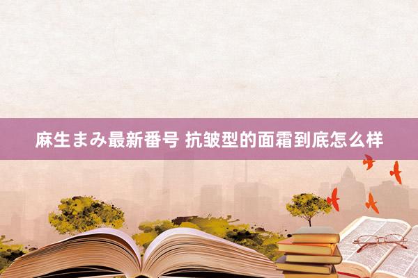 麻生まみ最新番号 抗皱型的面霜到底怎么样